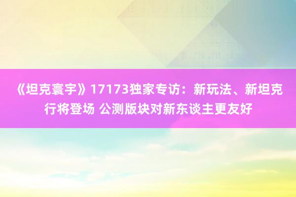 《坦克寰宇》17173独家专访：新玩法、新坦克行将登场 公测版块对新东谈主更友好