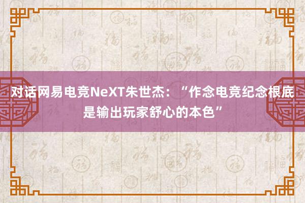 对话网易电竞NeXT朱世杰：“作念电竞纪念根底是输出玩家舒心的本色”