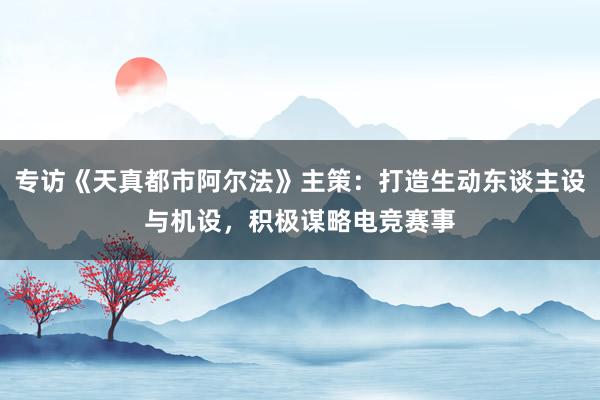 专访《天真都市阿尔法》主策：打造生动东谈主设与机设，积极谋略电竞赛事